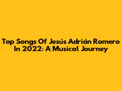 Top Songs Of Jesús Adrián Romero In 2022: A Musical Journey