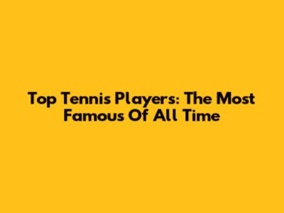 Top Tennis Players: The Most Famous Of All Time