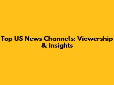 Top US News Channels: Viewership & Insights