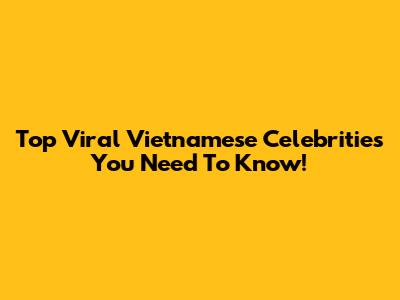 Top Viral Vietnamese Celebrities You Need To Know!