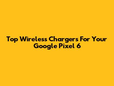 Top Wireless Chargers For Your Google Pixel 6