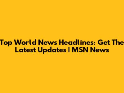 Top World News Headlines: Get The Latest Updates | MSN News