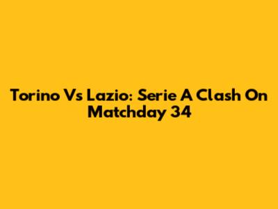 Torino Vs Lazio: Serie A Clash On Matchday 34