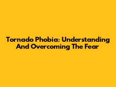 Tornado Phobia: Understanding And Overcoming The Fear