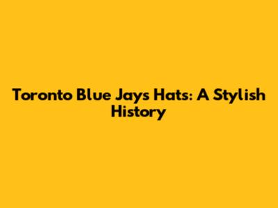 Toronto Blue Jays Hats: A Stylish History