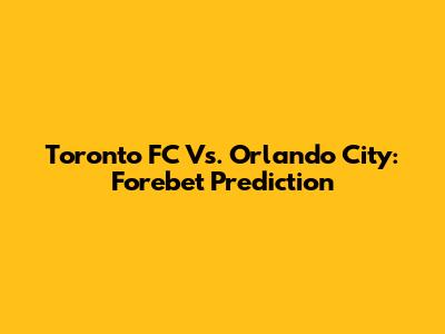 Toronto FC Vs. Orlando City: Forebet Prediction