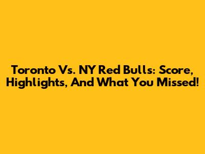 Toronto Vs. NY Red Bulls: Score, Highlights, And What You Missed!