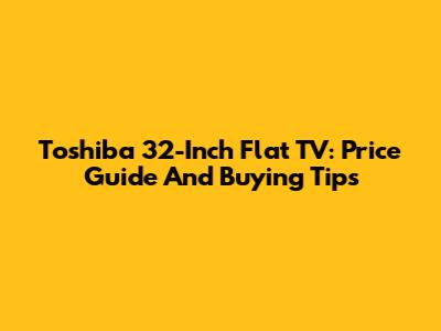 Toshiba 32-Inch Flat TV: Price Guide And Buying Tips