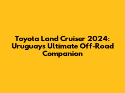Toyota Land Cruiser 2024: Uruguay's Ultimate Off-Road Companion