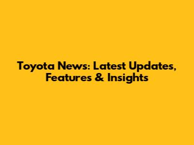 Toyota News: Latest Updates, Features & Insights