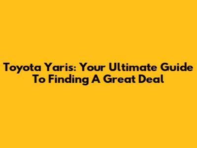 Toyota Yaris: Your Ultimate Guide To Finding A Great Deal