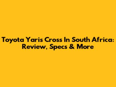 Toyota Yaris Cross In South Africa: Review, Specs & More