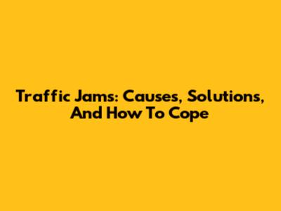 Traffic Jams: Causes, Solutions, And How To Cope