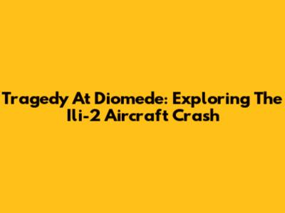 Tragedy At Diomede: Exploring The Ili-2 Aircraft Crash