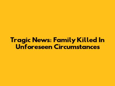 Tragic News: Family Killed In Unforeseen Circumstances