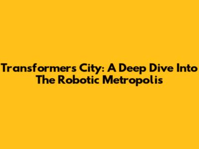 Transformers City: A Deep Dive Into The Robotic Metropolis
