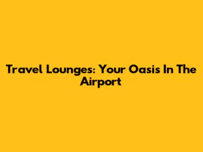 Travel Lounges: Your Oasis In The Airport
