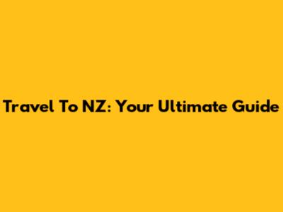 Travel To NZ: Your Ultimate Guide