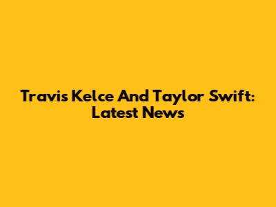 Travis Kelce And Taylor Swift: Latest News