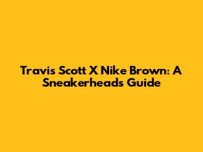 Travis Scott X Nike Brown: A Sneakerhead's Guide
