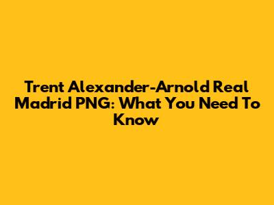 Trent Alexander-Arnold Real Madrid PNG: What You Need To Know