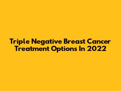 Triple Negative Breast Cancer Treatment Options In 2022