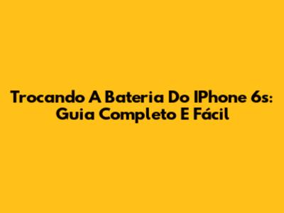 Trocando A Bateria Do IPhone 6s: Guia Completo E Fácil