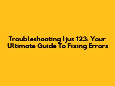 Troubleshooting Ijus 123: Your Ultimate Guide To Fixing Errors