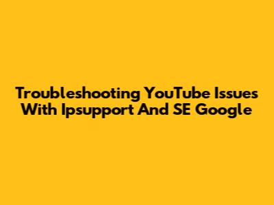 Troubleshooting YouTube Issues With Ipsupport And SE Google