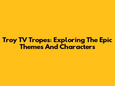 Troy TV Tropes: Exploring The Epic Themes And Characters