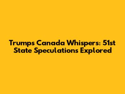 Trump's Canada Whispers: 51st State Speculations Explored