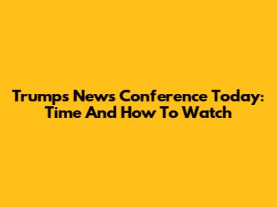 Trump's News Conference Today: Time And How To Watch