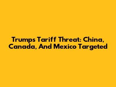 Trump's Tariff Threat: China, Canada, And Mexico Targeted