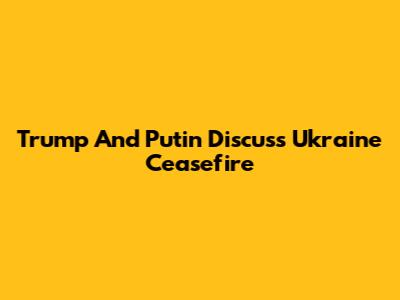 Trump And Putin Discuss Ukraine Ceasefire