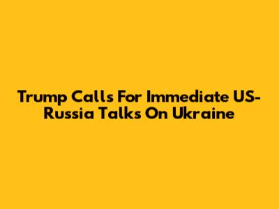 Trump Calls For Immediate US-Russia Talks On Ukraine