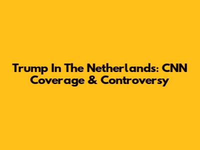 Trump In The Netherlands: CNN Coverage & Controversy