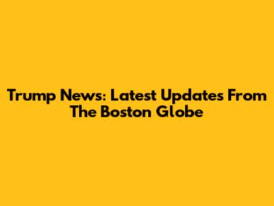 Trump News: Latest Updates From The Boston Globe