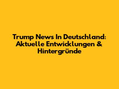 Trump News In Deutschland: Aktuelle Entwicklungen & Hintergründe