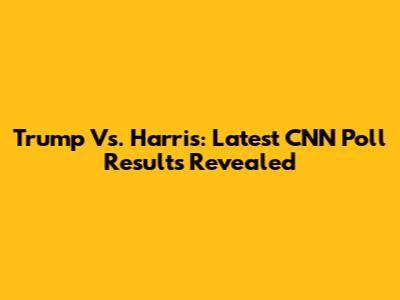 Trump Vs. Harris: Latest CNN Poll Results Revealed