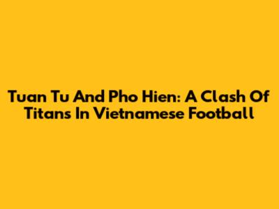 Tuan Tu And Pho Hien: A Clash Of Titans In Vietnamese Football