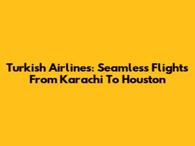 Turkish Airlines: Seamless Flights From Karachi To Houston