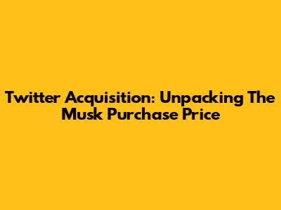 Twitter Acquisition: Unpacking The Musk Purchase Price