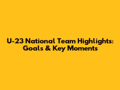 U-23 National Team Highlights: Goals & Key Moments