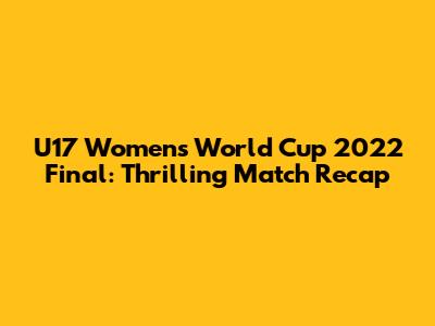 U17 Women's World Cup 2022 Final: Thrilling Match Recap