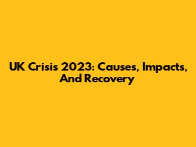 UK Crisis 2023: Causes, Impacts, And Recovery