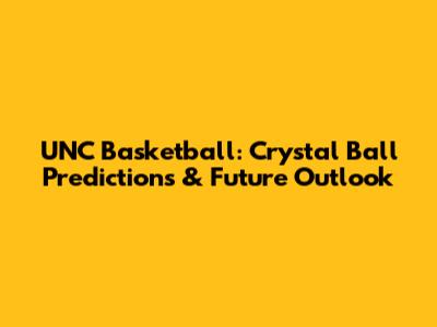 UNC Basketball: Crystal Ball Predictions & Future Outlook