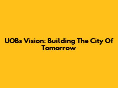 UOB's Vision: Building The City Of Tomorrow