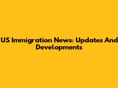 US Immigration News: Updates And Developments