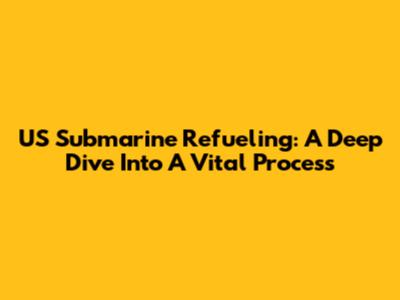 US Submarine Refueling: A Deep Dive Into A Vital Process