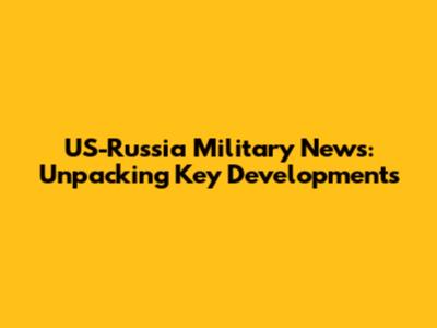 US-Russia Military News: Unpacking Key Developments